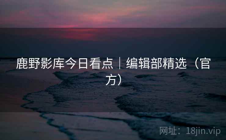 鹿野影库今日看点|编辑部精选(官方) 鹿野影库今日看点|编辑部精选(官方)