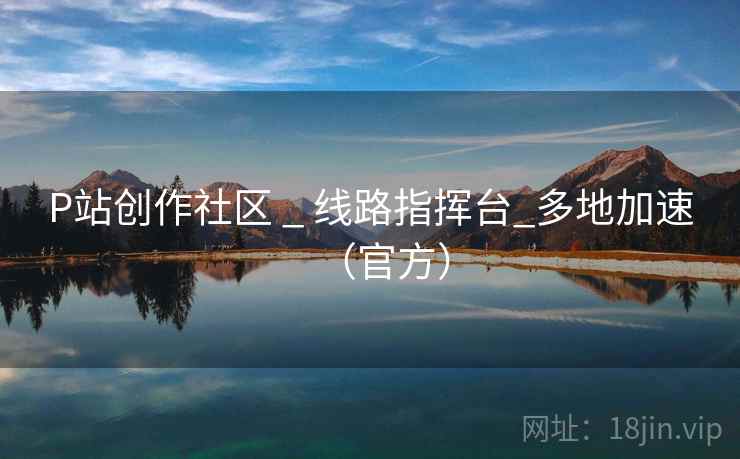 P站创作社区 _ 线路指挥台_多地加速（官方）