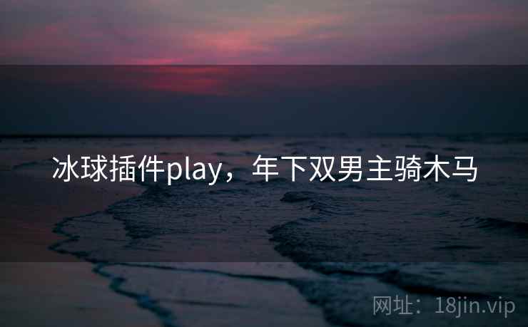 冰球插件play,年下双男主骑木马 冰球插件play,年下双男主骑木马