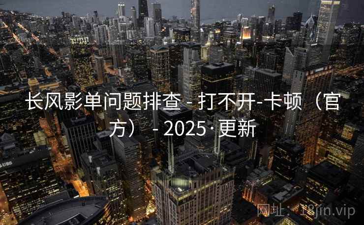 长风影单问题排查 - 打不开-卡顿（官方） - 2025·更新