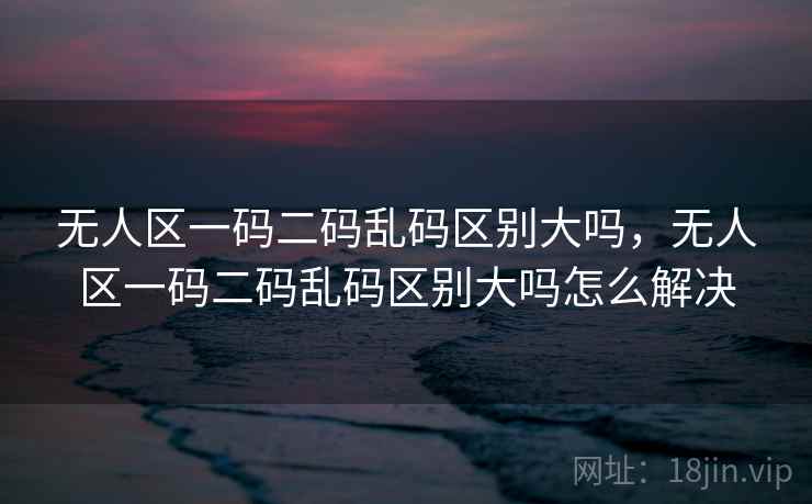 无人区一码二码乱码区别大吗，无人区一码二码乱码区别大吗怎么解决